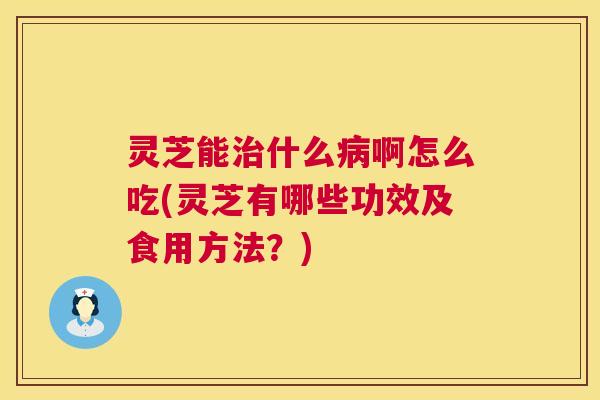 灵芝能什么啊怎么吃(灵芝有哪些功效及食用方法？)