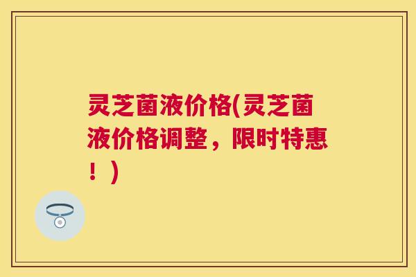 灵芝菌液价格(灵芝菌液价格调整,限时特惠!) 灵芝菌液价格(灵芝菌液价格调整,限时特惠!)