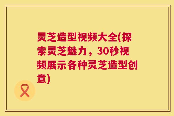 灵芝造型视频大全(探索灵芝魅力,30秒视频展示各种灵芝造型创意) 灵芝造型视频大全(探索灵芝魅力,30秒视频展示各种灵芝造型创意)
