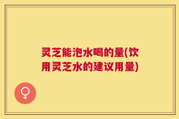 灵芝能泡水喝的量(饮用灵芝水的建议用量) 灵芝能泡水喝的量(饮用灵芝水的建议用量)