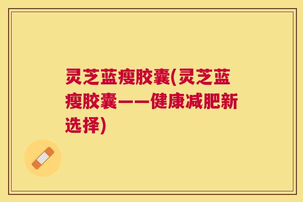 灵芝蓝瘦胶囊(灵芝蓝瘦胶囊——健康新选择)