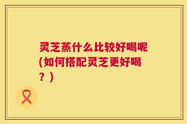 灵芝蒸什么比较好喝呢(如何搭配灵芝更好喝?) 灵芝蒸什么比较好喝呢(如何搭配灵芝更好喝?)