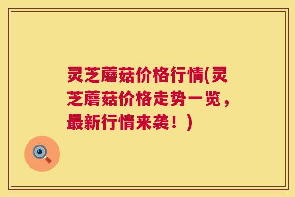 灵芝蘑菇价格行情(灵芝蘑菇价格走势一览,新行情来袭!) 灵芝蘑菇价格行情(灵芝蘑菇价格走势一览,新行情来袭!)