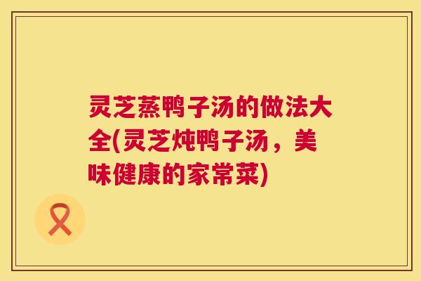 灵芝蒸鸭子汤的做法大全(灵芝炖鸭子汤,美味健康的家常菜) 灵芝蒸鸭子汤的做法大全(灵芝炖鸭子汤,美味健康的家常菜)