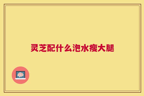 灵芝配什么泡水瘦大腿 灵芝配什么泡水瘦大腿