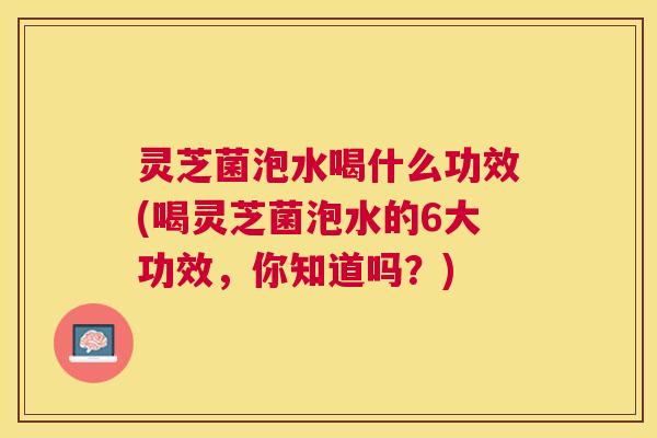 灵芝菌泡水喝什么功效(喝灵芝菌泡水的6大功效,你知道吗?) 灵芝菌泡水喝什么功效(喝灵芝菌泡水的6大功效,你知道吗?)