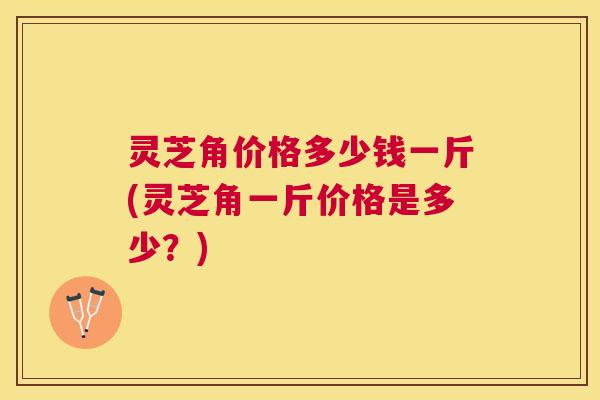 灵芝角价格多少钱一斤(灵芝角一斤价格是多少？)