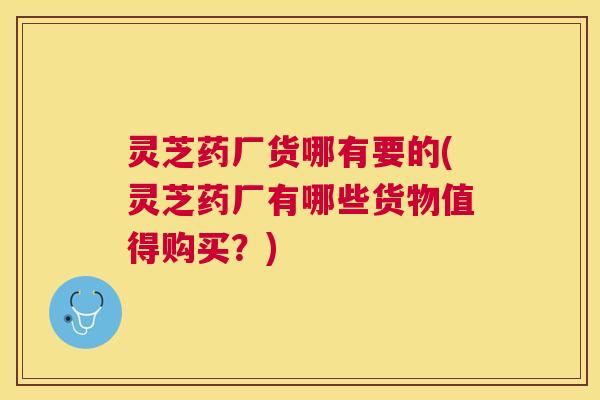 灵芝药厂货哪有要的(灵芝药厂有哪些货物值得购买？)