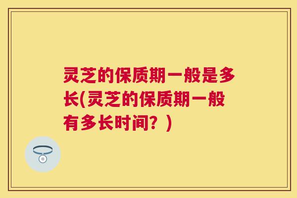 灵芝的保质期一般是多长(灵芝的保质期一般有多长时间？)