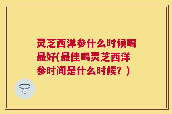 灵芝西洋参什么时候喝好(佳喝灵芝西洋参时间是什么时候？)