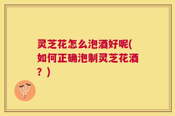 灵芝花怎么泡酒好呢(如何正确泡制灵芝花酒？)