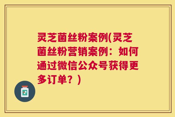 灵芝菌丝粉案例(灵芝菌丝粉营销案例:如何通过微信公众号获得更多订单?) 灵芝菌丝粉案例(灵芝菌丝粉营销案例:如何通过微信公众号获得更多订单?)