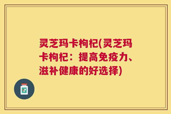 灵芝玛卡枸杞(灵芝玛卡枸杞:提高免疫力、滋补健康的好选择) 灵芝玛卡枸杞(灵芝玛卡枸杞:提高免疫力、滋补健康的好选择)