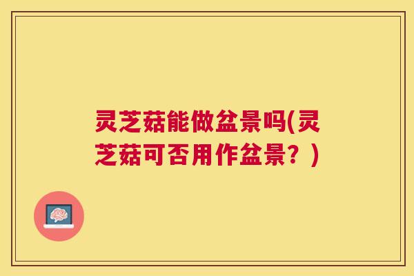 灵芝菇能做盆景吗(灵芝菇可否用作盆景?) 灵芝菇能做盆景吗(灵芝菇可否用作盆景?)