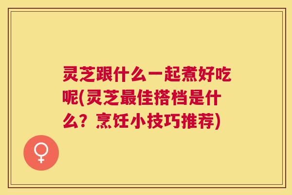 灵芝跟什么一起煮好吃呢(灵芝佳搭档是什么？烹饪小技巧推荐)