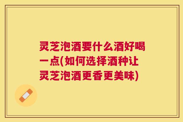 灵芝泡酒要什么酒好喝一点(如何选择酒种让灵芝泡酒更香更美味)