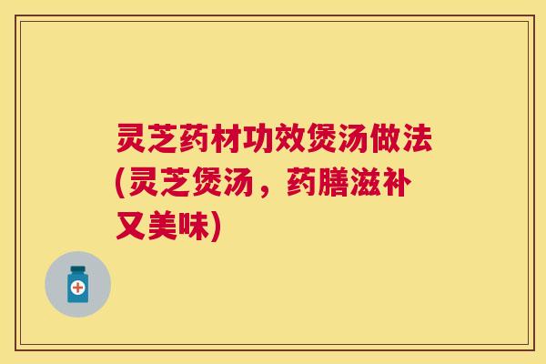 灵芝药材功效煲汤做法(灵芝煲汤，药膳滋补又美味)
