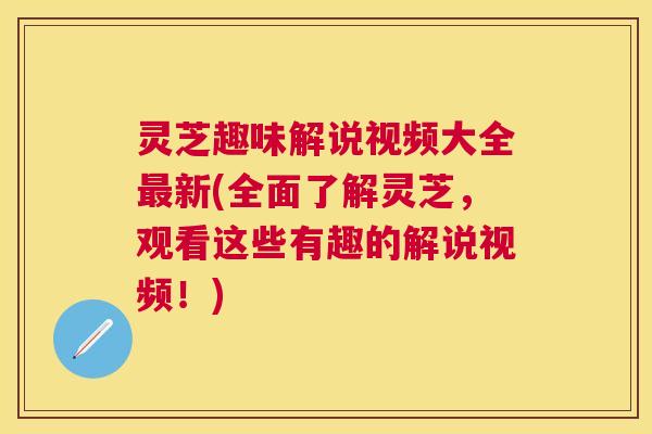 灵芝趣味解说视频大全新(全面了解灵芝，观看这些有趣的解说视频！)