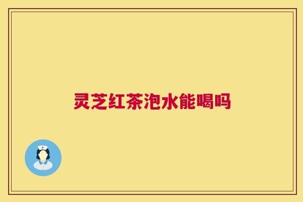 灵芝红茶泡水能喝吗 灵芝红茶泡水能喝吗