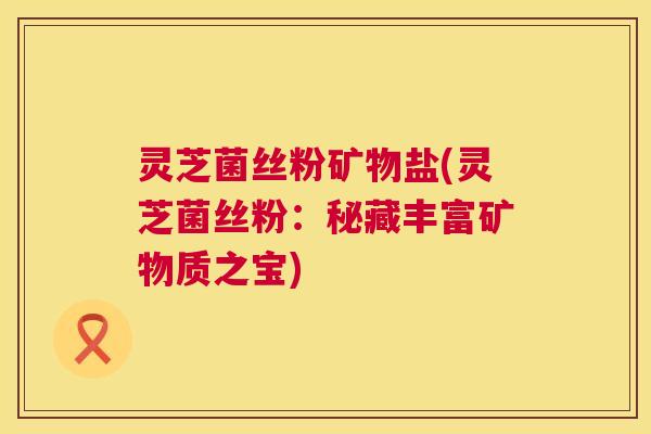 灵芝菌丝粉矿物盐(灵芝菌丝粉:秘藏丰富矿物质之宝) 灵芝菌丝粉矿物盐(灵芝菌丝粉:秘藏丰富矿物质之宝)