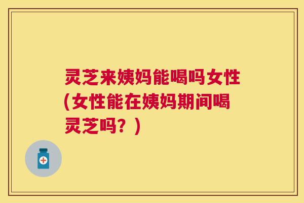 灵芝来姨妈能喝吗女性(女性能在姨妈期间喝灵芝吗？)