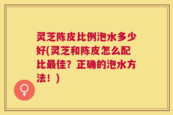 灵芝陈皮比例泡水多少好(灵芝和陈皮怎么配比佳?正确的泡水方法!) 灵芝陈皮比例泡水多少好(灵芝和陈皮怎么配比佳?正确的泡水方法!)