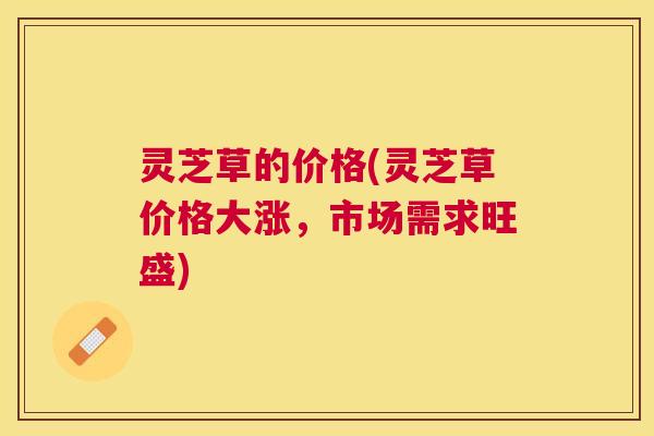 灵芝草的价格(灵芝草价格大涨,市场需求旺盛) 灵芝草的价格(灵芝草价格大涨,市场需求旺盛)