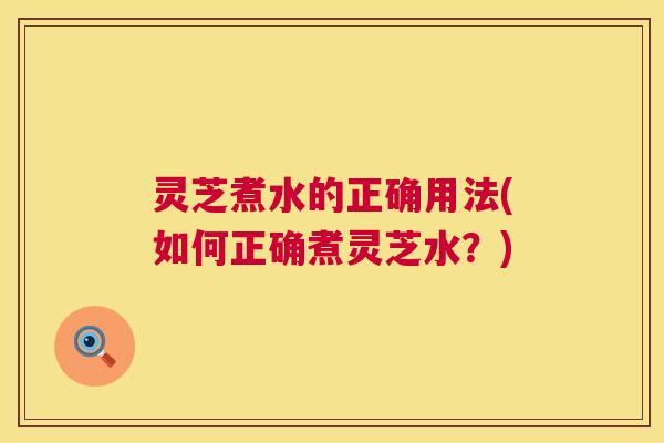 灵芝煮水的正确用法(如何正确煮灵芝水?) 灵芝煮水的正确用法(如何正确煮灵芝水?)