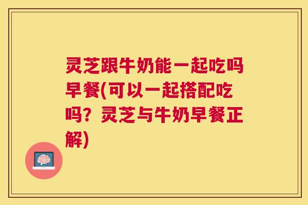 灵芝跟牛奶能一起吃吗早餐(可以一起搭配吃吗?灵芝与牛奶早餐正解) 灵芝跟牛奶能一起吃吗早餐(可以一起搭配吃吗?灵芝与牛奶早餐正解)