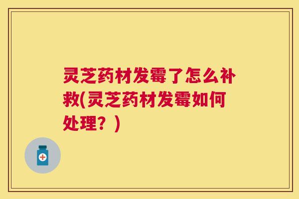 灵芝药材发霉了怎么补救(灵芝药材发霉如何处理?) 灵芝药材发霉了怎么补救(灵芝药材发霉如何处理?)