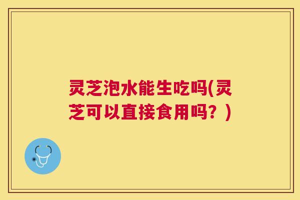 灵芝泡水能生吃吗(灵芝可以直接食用吗?) 灵芝泡水能生吃吗(灵芝可以直接食用吗?)