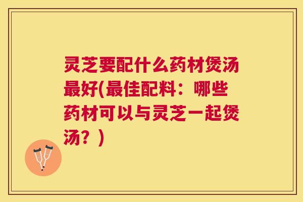 灵芝要配什么药材煲汤好(佳配料:哪些药材可以与灵芝一起煲汤?) 灵芝要配什么药材煲汤好(佳配料:哪些药材可以与灵芝一起煲汤?)