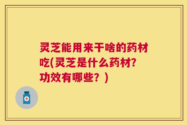 灵芝能用来干啥的药材吃(灵芝是什么药材？功效有哪些？)