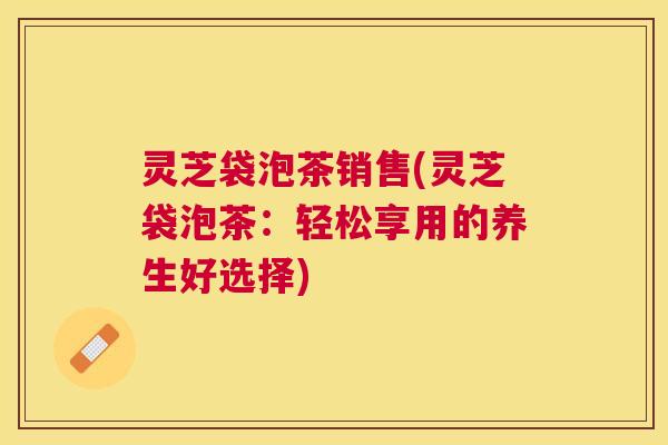 灵芝袋泡茶销售(灵芝袋泡茶:轻松享用的养生好选择) 灵芝袋泡茶销售(灵芝袋泡茶:轻松享用的养生好选择)