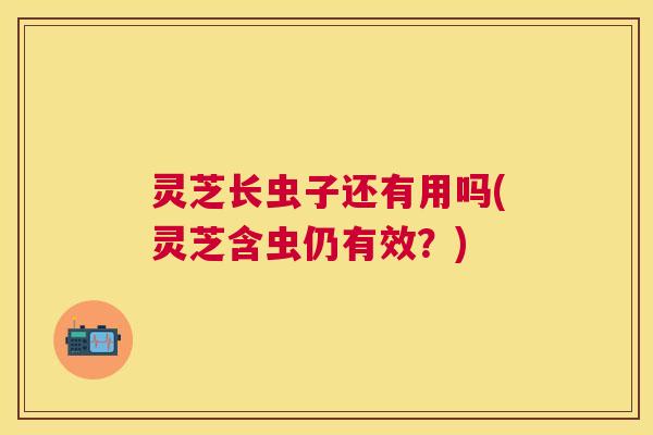 灵芝长虫子还有用吗(灵芝含虫仍有效？)