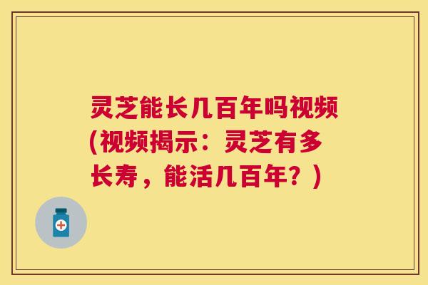 灵芝能长几百年吗视频(视频揭示：灵芝有多长寿，能活几百年？)