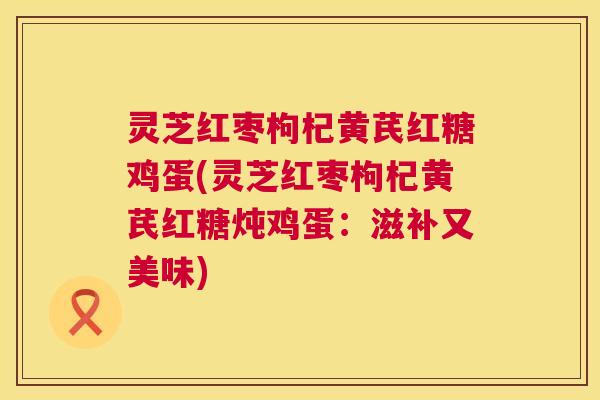 灵芝红枣枸杞黄芪红糖鸡蛋(灵芝红枣枸杞黄芪红糖炖鸡蛋:滋补又美味) 灵芝红枣枸杞黄芪红糖鸡蛋(灵芝红枣枸杞黄芪红糖炖鸡蛋:滋补又美味)