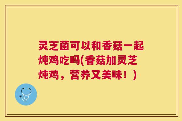 灵芝菌可以和香菇一起炖鸡吃吗(香菇加灵芝炖鸡，营养又美味！)