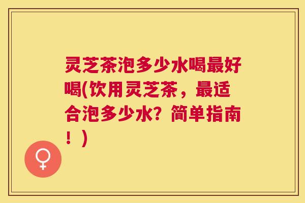 灵芝茶泡多少水喝好喝(饮用灵芝茶,适合泡多少水?简单指南!) 灵芝茶泡多少水喝好喝(饮用灵芝茶,适合泡多少水?简单指南!)
