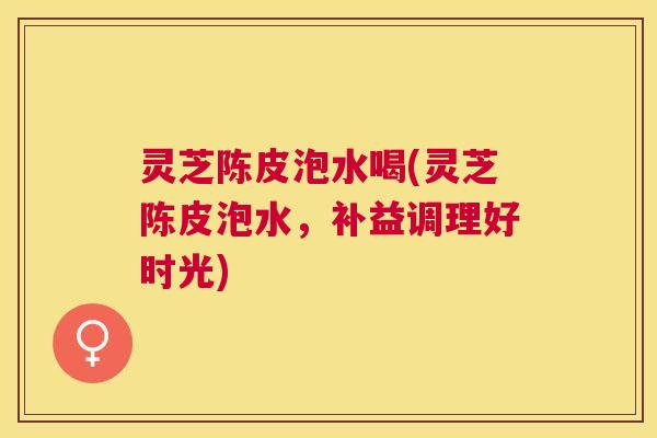 灵芝陈皮泡水喝(灵芝陈皮泡水,补益调理好时光) 灵芝陈皮泡水喝(灵芝陈皮泡水,补益调理好时光)