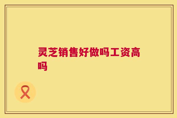 灵芝销售好做吗工资高吗 灵芝销售好做吗工资高吗