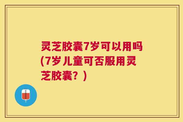 灵芝胶囊7岁可以用吗(7岁儿童可否服用灵芝胶囊?) 灵芝胶囊7岁可以用吗(7岁儿童可否服用灵芝胶囊?)
