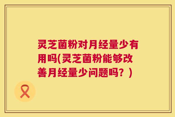 灵芝菌粉对量少有用吗(灵芝菌粉能够改善量少问题吗?) 灵芝菌粉对量少有用吗(灵芝菌粉能够改善量少问题吗?)
