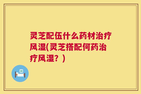灵芝配伍什么药材风湿(灵芝搭配何药风湿？)