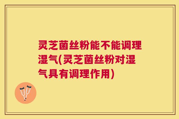 灵芝菌丝粉能不能调理湿气(灵芝菌丝粉对湿气具有调理作用) 灵芝菌丝粉能不能调理湿气(灵芝菌丝粉对湿气具有调理作用)