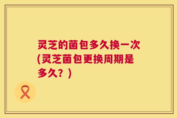 灵芝的菌包多久换一次(灵芝菌包更换周期是多久?) 灵芝的菌包多久换一次(灵芝菌包更换周期是多久?)