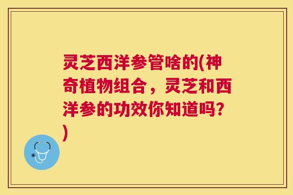 灵芝西洋参管啥的(神奇植物组合，灵芝和西洋参的功效你知道吗？)