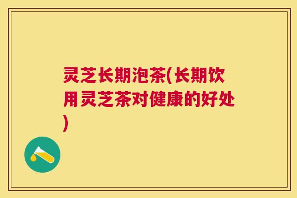 灵芝长期泡茶(长期饮用灵芝茶对健康的好处) 灵芝长期泡茶(长期饮用灵芝茶对健康的好处)