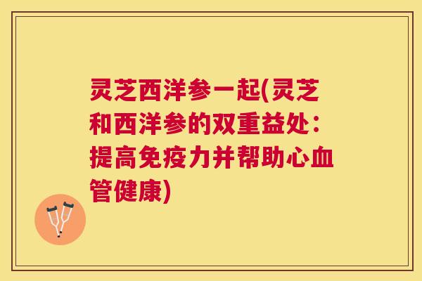 灵芝西洋参一起(灵芝和西洋参的双重益处:提高免疫力并帮助心健康) 灵芝西洋参一起(灵芝和西洋参的双重益处:提高免疫力并帮助心健康)