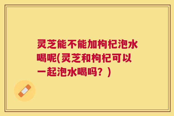 灵芝能不能加枸杞泡水喝呢(灵芝和枸杞可以一起泡水喝吗?) 灵芝能不能加枸杞泡水喝呢(灵芝和枸杞可以一起泡水喝吗?)